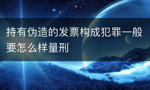 持有伪造的发票构成犯罪一般要怎么样量刑