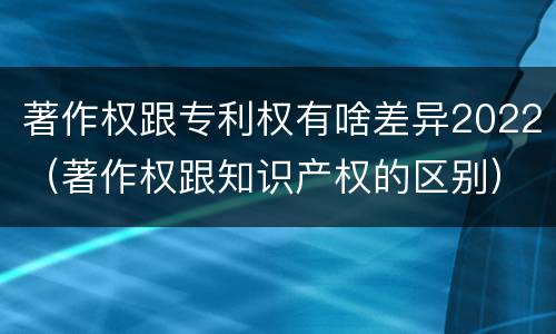 著作权跟专利权有啥差异2022（著作权跟知识产权的区别）