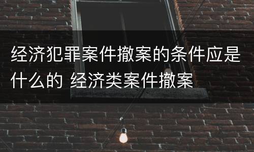 经济犯罪案件撤案的条件应是什么的 经济类案件撤案