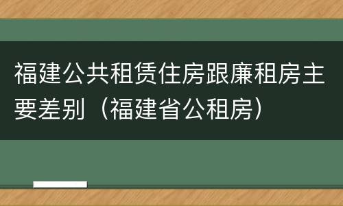 福建公共租赁住房跟廉租房主要差别（福建省公租房）