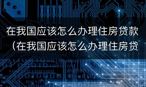 在我国应该怎么办理住房贷款（在我国应该怎么办理住房贷款呢）