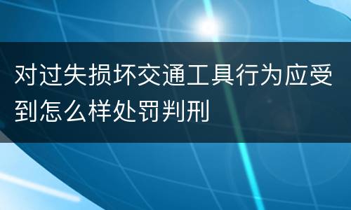 对过失损坏交通工具行为应受到怎么样处罚判刑
