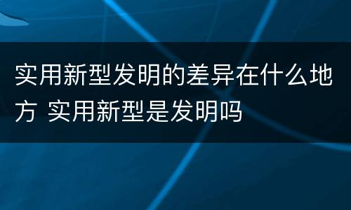 实用新型发明的差异在什么地方 实用新型是发明吗