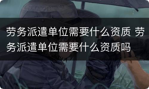 劳务派遣单位需要什么资质 劳务派遣单位需要什么资质吗