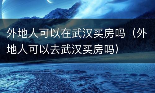 外地人可以在武汉买房吗（外地人可以去武汉买房吗）
