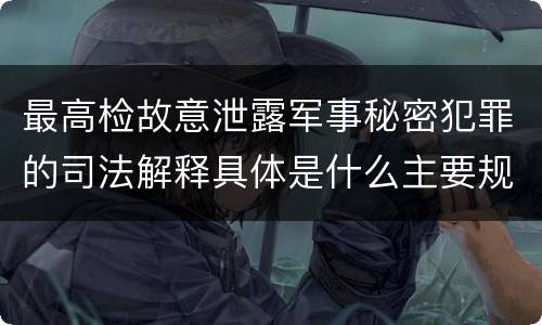 最高检故意泄露军事秘密犯罪的司法解释具体是什么主要规定