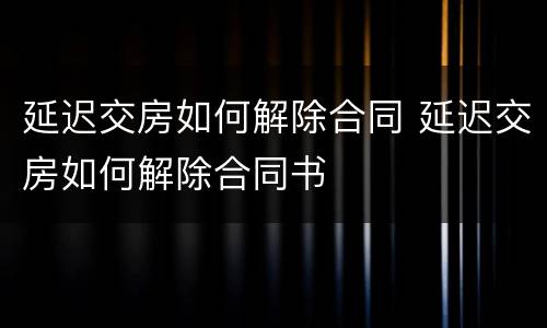 延迟交房如何解除合同 延迟交房如何解除合同书