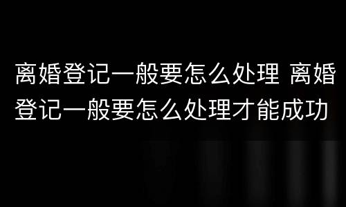 离婚登记一般要怎么处理 离婚登记一般要怎么处理才能成功
