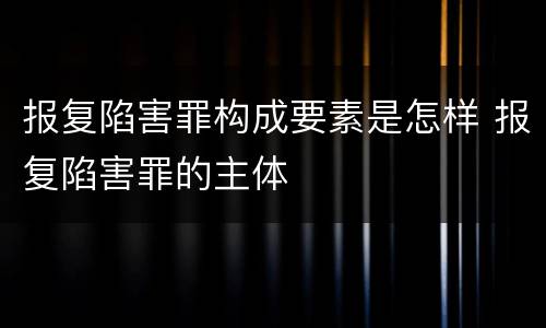 报复陷害罪构成要素是怎样 报复陷害罪的主体