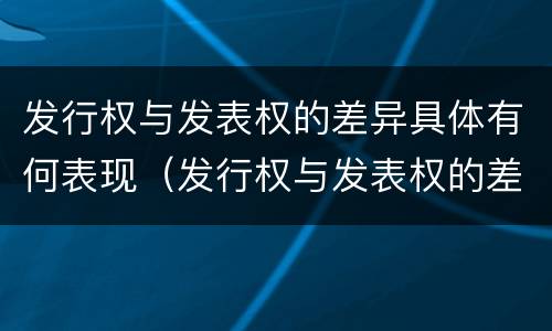 发行权与发表权的差异具体有何表现（发行权与发表权的差异具体有何表现为）