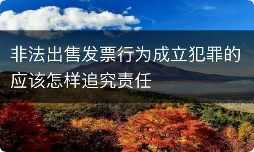 非法出售发票行为成立犯罪的应该怎样追究责任