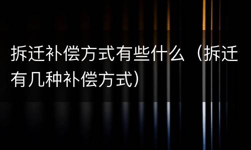 拆迁补偿方式有些什么（拆迁有几种补偿方式）