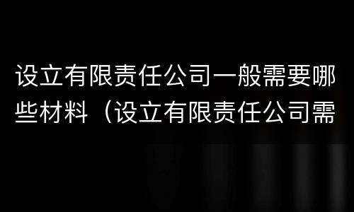 设立有限责任公司一般需要哪些材料（设立有限责任公司需要的材料）