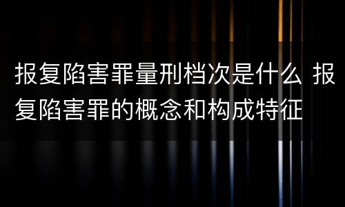 报复陷害罪量刑档次是什么 报复陷害罪的概念和构成特征