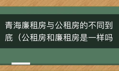 青海廉租房与公租房的不同到底（公租房和廉租房是一样吗）