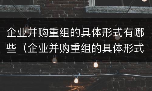 企业并购重组的具体形式有哪些（企业并购重组的具体形式有哪些特点）