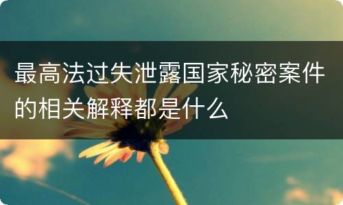 最高法过失泄露国家秘密案件的相关解释都是什么