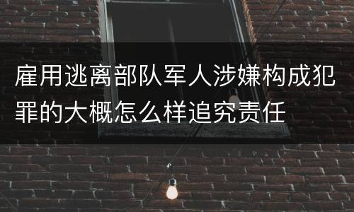 雇用逃离部队军人涉嫌构成犯罪的大概怎么样追究责任