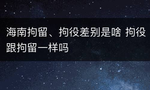 海南拘留、拘役差别是啥 拘役跟拘留一样吗