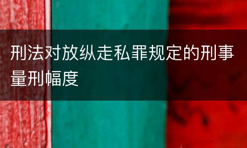 刑法对放纵走私罪规定的刑事量刑幅度