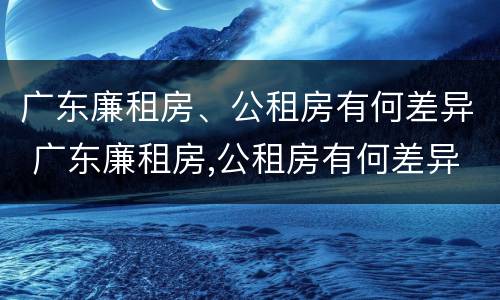 广东廉租房、公租房有何差异 广东廉租房,公租房有何差异吗