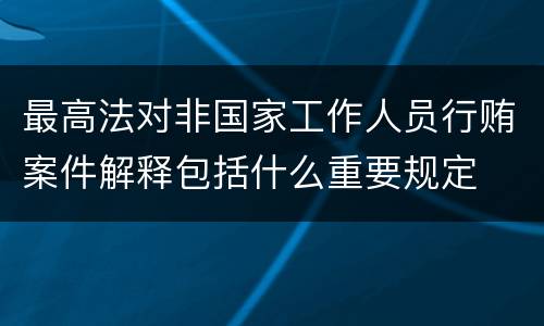最高法对非国家工作人员行贿案件解释包括什么重要规定