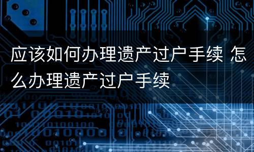 应该如何办理遗产过户手续 怎么办理遗产过户手续