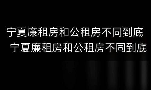 宁夏廉租房和公租房不同到底 宁夏廉租房和公租房不同到底怎么办