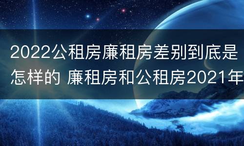 2022公租房廉租房差别到底是怎样的 廉租房和公租房2021年最新通知