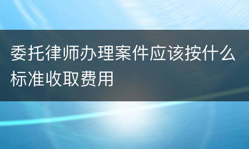 委托律师办理案件应该按什么标准收取费用