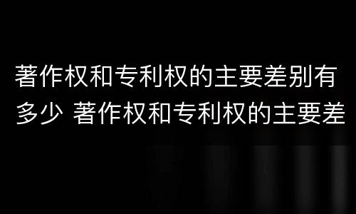 著作权和专利权的主要差别有多少 著作权和专利权的主要差别有多少个