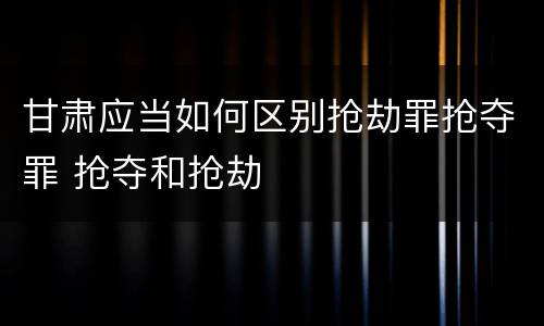 甘肃应当如何区别抢劫罪抢夺罪 抢夺和抢劫