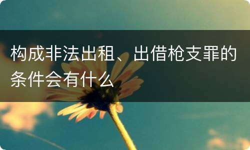 构成非法出租、出借枪支罪的条件会有什么
