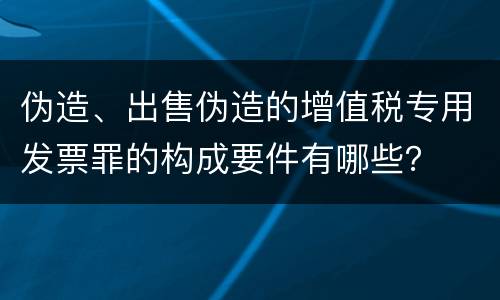 伪造、出售伪造的增值税专用发票罪的构成要件有哪些？