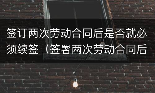 签订两次劳动合同后是否就必须续签（签署两次劳动合同后）