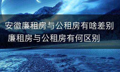 安徽廉租房与公租房有啥差别 廉租房与公租房有何区别