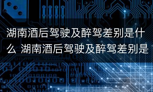 湖南酒后驾驶及醉驾差别是什么 湖南酒后驾驶及醉驾差别是什么标准