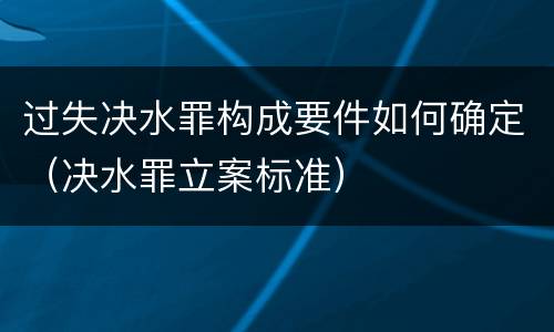 过失决水罪构成要件如何确定（决水罪立案标准）