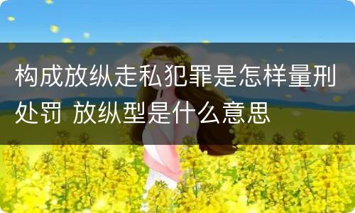 构成放纵走私犯罪是怎样量刑处罚 放纵型是什么意思