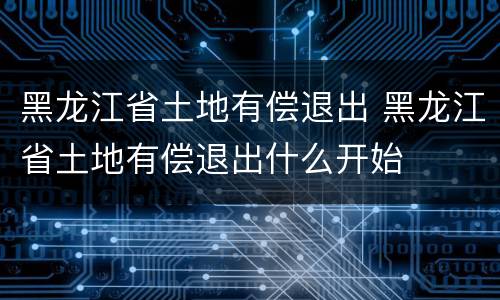黑龙江省土地有偿退出 黑龙江省土地有偿退出什么开始