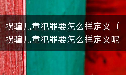 拐骗儿童犯罪要怎么样定义（拐骗儿童犯罪要怎么样定义呢）