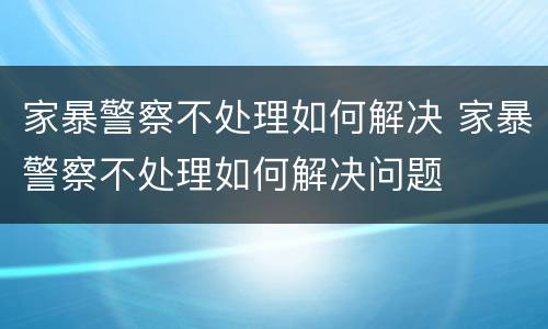 家暴警察不处理如何解决 家暴警察不处理如何解决问题