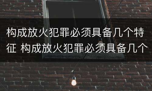 构成放火犯罪必须具备几个特征 构成放火犯罪必须具备几个特征