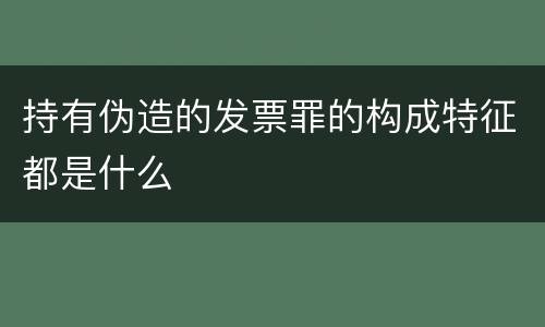 持有伪造的发票罪的构成特征都是什么