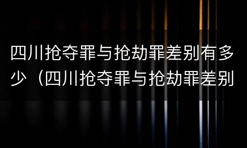 四川抢夺罪与抢劫罪差别有多少（四川抢夺罪与抢劫罪差别有多少条）