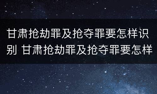 甘肃抢劫罪及抢夺罪要怎样识别 甘肃抢劫罪及抢夺罪要怎样识别判刑