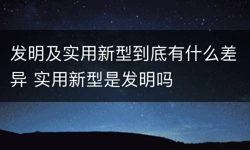 发明及实用新型到底有什么差异 实用新型是发明吗