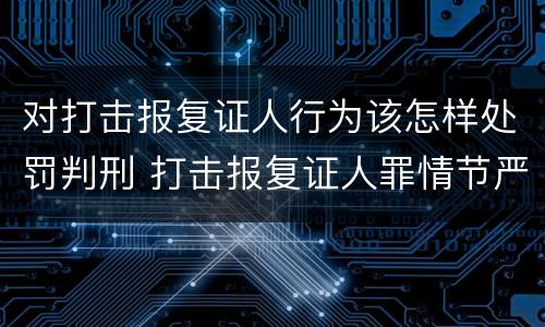 对打击报复证人行为该怎样处罚判刑 打击报复证人罪情节严重