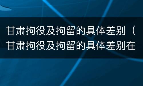 甘肃拘役及拘留的具体差别（甘肃拘役及拘留的具体差别在哪）