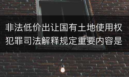 非法低价出让国有土地使用权犯罪司法解释规定重要内容是什么